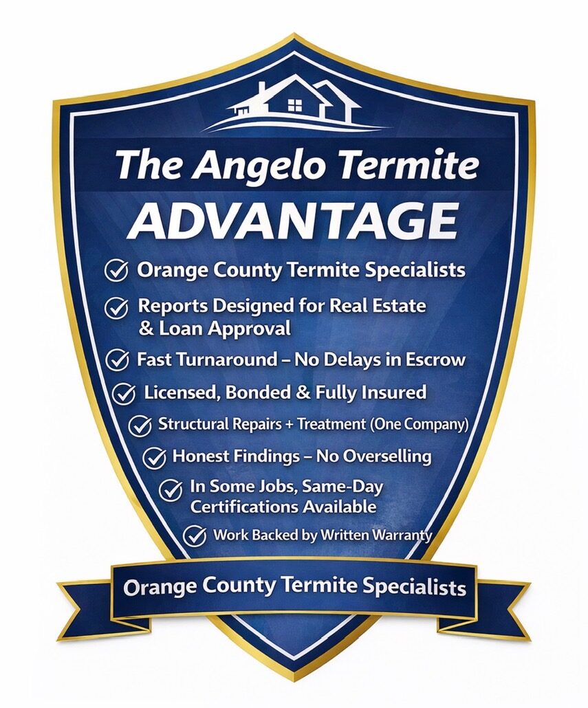 The Angelo Termite ADVANTAGE Orange County Termite Specialist Reports Designed for Real Estate & Loan Approval Fast Turnaround - No Delay in Escrow Licensed, Bonded & Fully Insured Structural Repairs + Termite (One Company) Honest Findings - No Overselling In Some Jobs, Same-Day Certifications Available Work Backed by Written Warranty